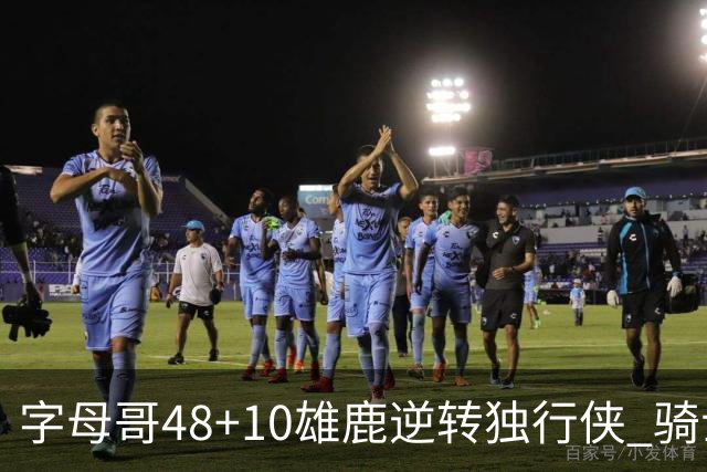字母哥48+10雄鹿逆转独行侠 骑士克马刺5连胜